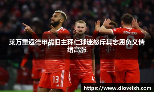 莱万重返德甲战旧主拜仁球迷怒斥其忘恩负义情绪高涨